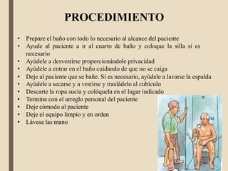 PROCEDIMIENTO
• Prepare el baño con todo lo necesario al alcance del paciente
• Ayude al paciente a ir al cuarto de baño y coloque la silla si es
necesario
• Ayúdele a desvestirse proporcionándole privacidad
• Ayúdele a entrar en el baño cuidando de que no se caiga
• Deje al paciente que se bañe. Si es necesario, ayúdele a lavarse la espalda
• Ayúdele a secarse y a vestirse y trasládelo al cubículo
• Descarte la ropa sucia y colóquela en el lugar indicado
• Termine con el arreglo personal del paciente
• Deje cómodo al paciente
• Deje el equipo limpio y en orden
• Lávese las mano
 