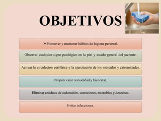 OBJETIVOS
➢Promover y mantener hábitos de higiene personal.
Observar cualquier signo patológico en la piel y estado general del paciente.
Activar la circulación periférica y la ejercitación de los músculos y extremidades.
Proporcionar comodidad y bienestar.
Eliminar residuos de sudoración, secreciones, microbios y desechos.
Evitar infecciones.
 
