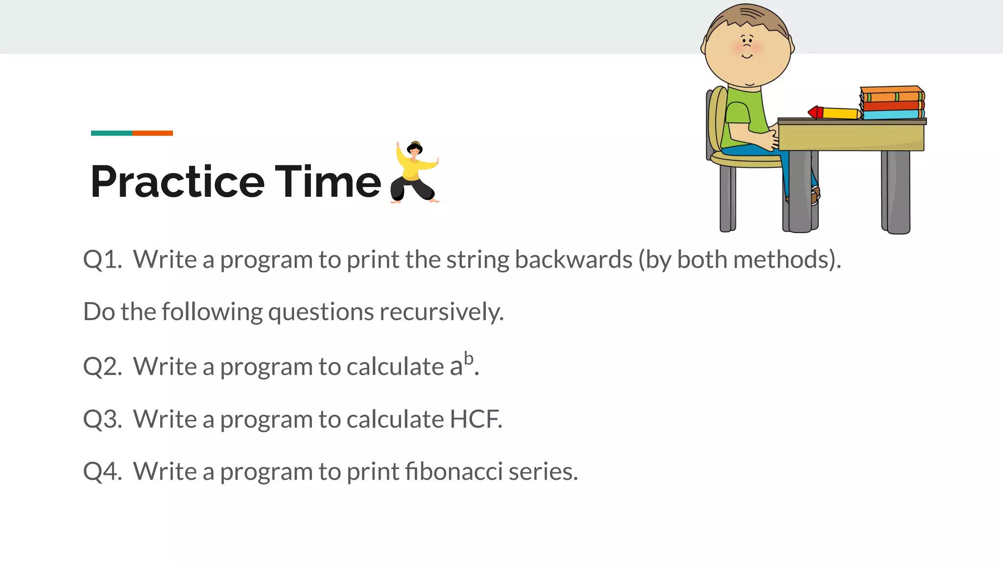Practice Time
Q1. Write a program to print the string backwards (by both methods).
Do the following questions recursively.
Q2. Write a program to calculate ab
.
Q3. Write a program to calculate HCF.
Q4. Write a program to print ﬁbonacci series.
 