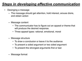 Steps in developing effective communication
• Desinging a message
– The message should get attention, hold interest, arouse disire,
and obtain action
– Message content
• The communicator has to figure out an appeal or theme that
will produce the desired response.
• Three appeal types: rational, emotional, moral
– Message structure
• To draw a conclusion or leave it to the audiance
• To present a sided argument or two sided argument
• To present the strongest arguments first or last
– Message format
 