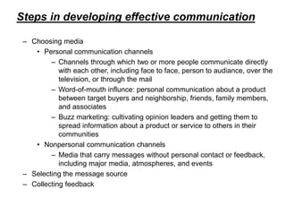 Steps in developing effective communication
– Choosing media
• Personal communication channels
– Channels through which two or more people communicate directly
with each other, including face to face, person to audiance, over the
television, or through the mail
– Word-of-mouth influnce: personal communication about a product
between target buyers and neighborship, friends, family members,
and associates
– Buzz marketing: cultivating opinion leaders and getting them to
spread information about a product or service to others in their
communities
• Nonpersonal communication channels
– Media that carry messages without personal contact or feedback,
including major media, atmospheres, and events
– Selecting the message source
– Collecting feedback
 