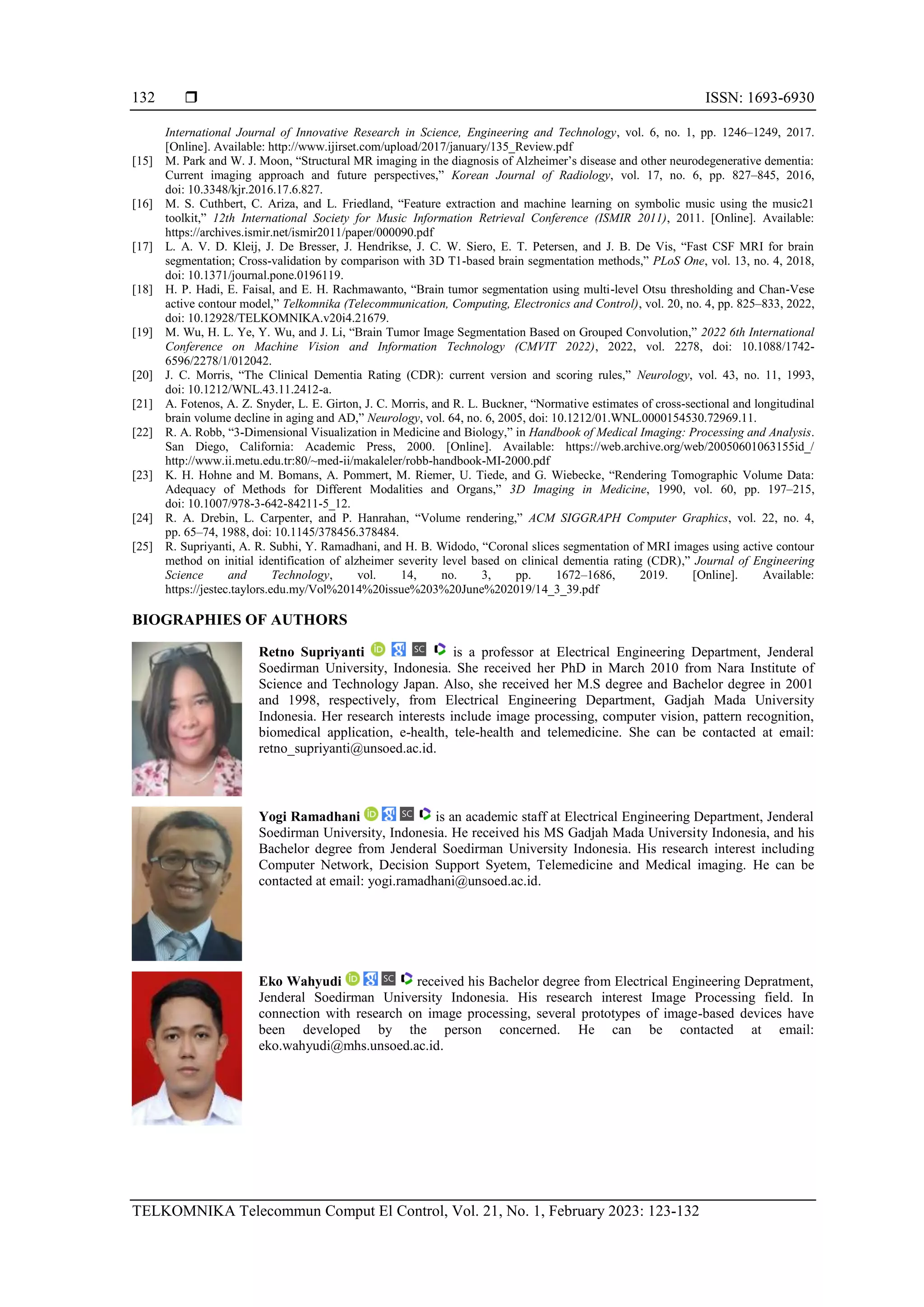  ISSN: 1693-6930
TELKOMNIKA Telecommun Comput El Control, Vol. 21, No. 1, February 2023: 123-132
132
International Journal of Innovative Research in Science, Engineering and Technology, vol. 6, no. 1, pp. 1246–1249, 2017.
[Online]. Available: http://www.ijirset.com/upload/2017/january/135_Review.pdf
[15] M. Park and W. J. Moon, “Structural MR imaging in the diagnosis of Alzheimer’s disease and other neurodegenerative dementia:
Current imaging approach and future perspectives,” Korean Journal of Radiology, vol. 17, no. 6, pp. 827–845, 2016,
doi: 10.3348/kjr.2016.17.6.827.
[16] M. S. Cuthbert, C. Ariza, and L. Friedland, “Feature extraction and machine learning on symbolic music using the music21
toolkit,” 12th International Society for Music Information Retrieval Conference (ISMIR 2011), 2011. [Online]. Available:
https://archives.ismir.net/ismir2011/paper/000090.pdf
[17] L. A. V. D. Kleij, J. De Bresser, J. Hendrikse, J. C. W. Siero, E. T. Petersen, and J. B. De Vis, “Fast CSF MRI for brain
segmentation; Cross-validation by comparison with 3D T1-based brain segmentation methods,” PLoS One, vol. 13, no. 4, 2018,
doi: 10.1371/journal.pone.0196119.
[18] H. P. Hadi, E. Faisal, and E. H. Rachmawanto, “Brain tumor segmentation using multi-level Otsu thresholding and Chan-Vese
active contour model,” Telkomnika (Telecommunication, Computing, Electronics and Control), vol. 20, no. 4, pp. 825–833, 2022,
doi: 10.12928/TELKOMNIKA.v20i4.21679.
[19] M. Wu, H. L. Ye, Y. Wu, and J. Li, “Brain Tumor Image Segmentation Based on Grouped Convolution,” 2022 6th International
Conference on Machine Vision and Information Technology (CMVIT 2022), 2022, vol. 2278, doi: 10.1088/1742-
6596/2278/1/012042.
[20] J. C. Morris, “The Clinical Dementia Rating (CDR): current version and scoring rules,” Neurology, vol. 43, no. 11, 1993,
doi: 10.1212/WNL.43.11.2412-a.
[21] A. Fotenos, A. Z. Snyder, L. E. Girton, J. C. Morris, and R. L. Buckner, “Normative estimates of cross-sectional and longitudinal
brain volume decline in aging and AD,” Neurology, vol. 64, no. 6, 2005, doi: 10.1212/01.WNL.0000154530.72969.11.
[22] R. A. Robb, “3-Dimensional Visualization in Medicine and Biology,” in Handbook of Medical Imaging: Processing and Analysis.
San Diego, California: Academic Press, 2000. [Online]. Available: https://web.archive.org/web/20050601063155id_/
http://www.ii.metu.edu.tr:80/~med-ii/makaleler/robb-handbook-MI-2000.pdf
[23] K. H. Hohne and M. Bomans, A. Pommert, M. Riemer, U. Tiede, and G. Wiebecke, “Rendering Tomographic Volume Data:
Adequacy of Methods for Different Modalities and Organs,” 3D Imaging in Medicine, 1990, vol. 60, pp. 197–215,
doi: 10.1007/978-3-642-84211-5_12.
[24] R. A. Drebin, L. Carpenter, and P. Hanrahan, “Volume rendering,” ACM SIGGRAPH Computer Graphics, vol. 22, no. 4,
pp. 65–74, 1988, doi: 10.1145/378456.378484.
[25] R. Supriyanti, A. R. Subhi, Y. Ramadhani, and H. B. Widodo, “Coronal slices segmentation of MRI images using active contour
method on initial identification of alzheimer severity level based on clinical dementia rating (CDR),” Journal of Engineering
Science and Technology, vol. 14, no. 3, pp. 1672–1686, 2019. [Online]. Available:
https://jestec.taylors.edu.my/Vol%2014%20issue%203%20June%202019/14_3_39.pdf
BIOGRAPHIES OF AUTHORS
Retno Supriyanti is a professor at Electrical Engineering Department, Jenderal
Soedirman University, Indonesia. She received her PhD in March 2010 from Nara Institute of
Science and Technology Japan. Also, she received her M.S degree and Bachelor degree in 2001
and 1998, respectively, from Electrical Engineering Department, Gadjah Mada University
Indonesia. Her research interests include image processing, computer vision, pattern recognition,
biomedical application, e-health, tele-health and telemedicine. She can be contacted at email:
retno_supriyanti@unsoed.ac.id.
Yogi Ramadhani is an academic staff at Electrical Engineering Department, Jenderal
Soedirman University, Indonesia. He received his MS Gadjah Mada University Indonesia, and his
Bachelor degree from Jenderal Soedirman University Indonesia. His research interest including
Computer Network, Decision Support Syetem, Telemedicine and Medical imaging. He can be
contacted at email: yogi.ramadhani@unsoed.ac.id.
Eko Wahyudi received his Bachelor degree from Electrical Engineering Depratment,
Jenderal Soedirman University Indonesia. His research interest Image Processing field. In
connection with research on image processing, several prototypes of image-based devices have
been developed by the person concerned. He can be contacted at email:
eko.wahyudi@mhs.unsoed.ac.id.
 