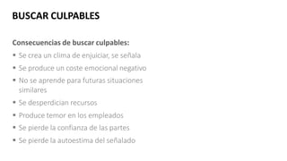 Consecuencias de buscar culpables:
 Se crea un clima de enjuiciar, se señala
 Se produce un coste emocional negativo
 No se aprende para futuras situaciones
similares
 Se desperdician recursos
 Produce temor en los empleados
 Se pierde la confianza de las partes
 Se pierde la autoestima del señalado
BUSCAR CULPABLES
CULPABLES
 