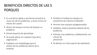  Es una forma rápida y sencilla de encontrar la
causa raíz de los problemas, a veces incluso en
menos de 5 pasos
 Ahorro de tiempo a la hora de focalizar un
problema
 Genera espacios de aprendizaje
 Se puede aplicar en cualquier área de la
organización
 Establece una metodología para el
análisis de los problemas dentro de la
empresa
 Fortalece el trabajo en equipo y la
autoestima de nuestros empleados
 Permite crear equipos autogestionados
 Establece sistema proactivo delante de los
problemas
 Anticipa a los problemas, estableciendo una
cultura de
prevención
 Se definen un nivel superior de estándares
BENEFICIOS DIRECTOS DE LAS 5
PORQUES
 