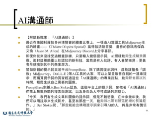AI溝通師
 【解鎖新職業：「AI溝通師」】
 最近在美國科羅拉多州博覽會的繪畫比賽上，一張由AI算圖工具Midjourney生
成的繪畫——《Théâtre D'opéra Spatial》贏得該活動首獎，畫作的投稿者傑森．
艾倫（Jason M. Allen）在Midjourney Discord上分享喜訊。
 即便你從來沒接受過繪畫訓練，只要輸入幾個提示詞，AI照樣能夠生成精美圖
像。面對這種顛覆以往認知的新科技，當然是有人批評、有人喜聞樂見；更甚
者早就嗅到其中的商業潛力。
 譬如新創的提示詞交易平台PromptBase，除了購買提示詞外，還能讓擅長「調
教」Midjourney、DALL-E 2等AI工具的大家，可以上架並販售自創的一連串提
示；而購買提示詞的買家經過這些「AI溝通師」的專業指點，能夠節省嘗試的
時間，輕鬆生成自己需要的圖像。
 PromptBase創辦人Ben Stokes認為，這個平台上的提示詞，象徵著「AI溝通師」
們花上無數時間的探索與測試，以及身而為人不可或缺的洞察力。
 「今天，我們有生成文章和圖像的提示詞，但是不難想像，在未來幾年後，我
們可以用提示來生成影片，甚至有那麼一天，能夠做出帶有管弦配樂的長篇鉅
作。」Ben Stokes說，「那些能給出精確提示詞來引導AI的人，將是非常有價值
的。」 44
 