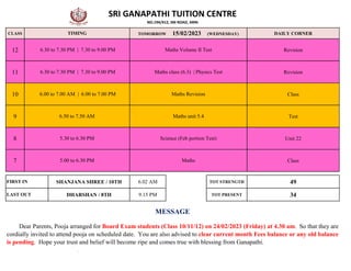 CLASS DAILY CORNER
12 Revision
11 Revision
10 Class
9 Test
8 Unit 22
7 Class
SHANJANA SHREE / 10TH 6.02 AM TOT STRENGTH 49
DHARSHAN / 8TH 9.15 PM TOT PRESENT 34
6.00 to 7.00 AM | 6.00 to 7.00 PM Maths Revision
6.50 to 7.50 AM Maths unit 5.4
5.30 to 6.30 PM Science (Feb portion Test)
SRI GANAPATHI TUITION CENTRE
NO.194/412, SM ROAD, ARNI
TIMING TOMORROW 15/02/2023 (WEDNESDAY)
6.30 to 7.30 PM | 7.30 to 9.00 PM Maths Volume II Test
6.30 to 7.30 PM | 7.30 to 9.00 PM Maths class (6.3) | Physics Test
5.00 to 6.30 PM Maths
FIRST IN
LAST OUT
Dear Parents, Pooja arranged for Board Exam students (Class 10/11/12) on 24/02/2023 (Friday) at 4.30 am. So that they are
cordially invited to attend pooja on scheduled date. You are also advised to clear current month Fees balance or any old balance
is pending. Hope your trust and belief will become ripe and comes true with blessing from Ganapathi.
MESSAGE
 