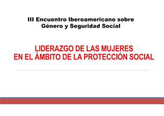 LIDERAZGO DE LAS MUJERES
EN EL ÁMBITO DE LA PROTECCIÓN SOCIAL
III Encuentro Iberoamericano sobre
Género y Seguridad Social
 