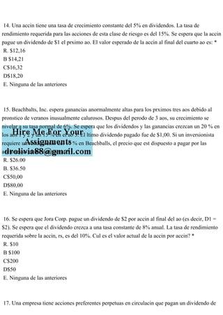 14. Una accin tiene una tasa de crecimiento constante del 5% en dividendos. La tasa de
rendimiento requerida para las acciones de esta clase de riesgo es del 15%. Se espera que la accin
pague un dividendo de $1 el prximo ao. El valor esperado de la accin al final del cuarto ao es: *
R. $12,16
B $14,21
C$16,32
D$18,20
E. Ninguna de las anteriores
15. Beachbalts, Inc. espera ganancias anormalmente altas para los prximos tres aos debido al
pronstico de veranos inusualmente calurosos. Despus del perodo de 3 aos, su crecimiento se
nivelar a su tasa normal de 6%. Se espera que los dividendos y las ganancias crezcan un 20 % en
los aos 1 y 2 y un 15 % en el ao 3. El ltimo dividendo pagado fue de $1,00. Si un inversionista
requiere un rendimiento del 10 % en Beachballs, el precio que est dispuesto a pagar por las
acciones es el ms cercano a: *
R. $26.00
B. $36.50
C$50,00
D$80,00
E. Ninguna de las anteriores
16. Se espera que Jora Corp. pague un dividendo de $2 por accin al final del ao (es decir, D1 =
$2). Se espera que el dividendo crezca a una tasa constante de 8% anual. La tasa de rendimiento
requerida sobre la accin, rs, es del 10%. Cul es el valor actual de la accin por accin? *
R. $10
B $100
C$200
D$50
E. Ninguna de las anteriores
17. Una empresa tiene acciones preferentes perpetuas en circulacin que pagan un dividendo de
 