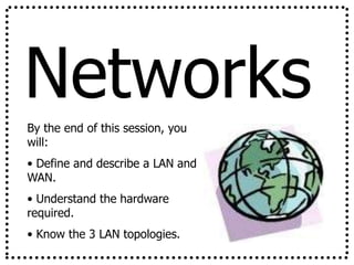 Networks
By the end of this session, you
will:
• Define and describe a LAN and
WAN.
• Understand the hardware
required.
• Know the 3 LAN topologies.
 