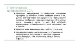 Постнатальна
профілактика ЗДА:
 Природне вигодовування із своєчасним введенням
прикормів, що збагачені залізом (особливо дітям з ЛГАК,
дітям з великою масою при народженні та надлишковими
ваговими прибавками, недоношеним дітям), з 3-го місяця
життя препарати заліза у дозі 2-4 мг/кг/добу
елементарного заліза під гематологічним контролем 1 раз
в квартал.
 Профілактичне призначення залізовмісних препаратів.
 Дотримання режиму дня із достатнім перебуванням на
свіжому повітрі, запобігання та своєчасне лікування
рахіту, гіпотрофії, ГРЗ, гельмінтозів, санація вогнищ
інфекцій.
 