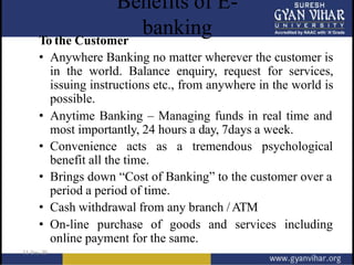 Benefits of E-
banking
To the Customer
• Anywhere Banking no matter wherever the customer is
in the world. Balance enquiry, request for services,
issuing instructions etc., from anywhere in the world is
possible.
• Anytime Banking – Managing funds in real time and
most importantly, 24 hours a day, 7days a week.
• Convenience acts as a tremendous psychological
benefit all the time.
• Brings down “Cost of Banking” to the customer over a
period a period of time.
• Cash withdrawal from any branch /ATM
• On-line purchase of goods and services including
online payment for the same.
 