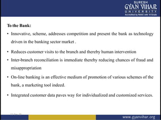 To the Bank:
• Innovative, scheme, addresses competition and present the bank as technology
driven in the banking sector market .
• Reduces customer visits to the branch and thereby human intervention
• Inter-branch reconciliation is immediate thereby reducing chances of fraud and
misappropriation
• On-line banking is an effective medium of promotion of various schemes of the
bank, a marketing tool indeed.
• Integrated customer data paves way for individualized and customized services.
 