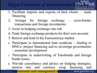Major Functions of International Banking
1. Facilitate imports and exports of their clients – trade
financing
2. Arrange for foreign exchange – cross-border
transactions and foreign investments
3. Assist in hedging exchange rate risk
4. Trade foreign exchange products for their own account
5. Borrow and lend in the Eurocurrency market
6. Participate in international loan syndicate – lending to
MNCs- project financing and to sovereign governments
– economic development
7. Participate in underwriting of Eurobonds and foreign
bonds issues.
8. Provide consultancy and advice on hedging strategies,
interest rate and currency swap financing and
international cash management services
 