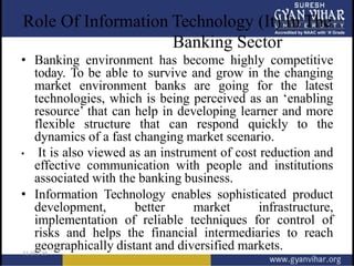 Role Of Information Technology (It) In The
Banking Sector
• Banking environment has become highly competitive
today. To be able to survive and grow in the changing
market environment banks are going for the latest
technologies, which is being perceived as an ‘enabling
resource’ that can help in developing learner and more
flexible structure that can respond quickly to the
dynamics of a fast changing market scenario.
• It is also viewed as an instrument of cost reduction and
effective communication with people and institutions
associated with the banking business.
• Information Technology enables sophisticated product
development, better market infrastructure,
implementation of reliable techniques for control of
risks and helps the financial intermediaries to reach
geographically distant and diversified markets.
 
