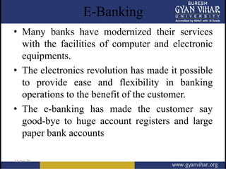E-Banking
• Many banks have modernized their services
with the facilities of computer and electronic
equipments.
• The electronics revolution has made it possible
to provide ease and flexibility in banking
operations to the benefit of the customer.
• The e-banking has made the customer say
good-bye to huge account registers and large
paper bank accounts
 