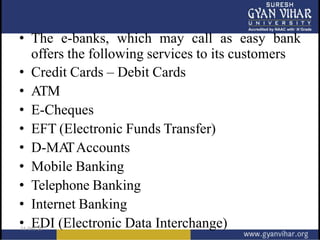 • The e-banks, which may call as easy bank
offers the following services to its customers
• Credit Cards – Debit Cards
• ATM
• E-Cheques
• EFT (Electronic Funds Transfer)
• D-MA
TAccounts
• Mobile Banking
• Telephone Banking
• Internet Banking
• EDI (Electronic Data Interchange)
 