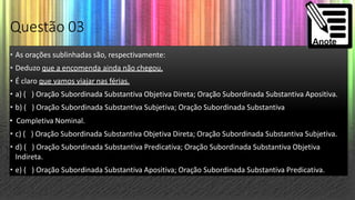 Questão 03
• As orações sublinhadas são, respectivamente:
• Deduzo que a encomenda ainda não chegou.
• É claro que vamos viajar nas férias.
• a) ( ) Oração Subordinada Substantiva Objetiva Direta; Oração Subordinada Substantiva Apositiva.
• b) ( ) Oração Subordinada Substantiva Subjetiva; Oração Subordinada Substantiva
• Completiva Nominal.
• c) ( ) Oração Subordinada Substantiva Objetiva Direta; Oração Subordinada Substantiva Subjetiva.
• d) ( ) Oração Subordinada Substantiva Predicativa; Oração Subordinada Substantiva Objetiva
Indireta.
• e) ( ) Oração Subordinada Substantiva Apositiva; Oração Subordinada Substantiva Predicativa.
 