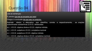 Questão 04
Leia as sentenças:
É preciso que ela se encante por mim!
Chegou à conclusão de que saiu no prejuízo.
Assinale abaixo a alternativa que classifica, correta e respectivamente, as orações
subordinadas substantivas (O.S.S.) destacadas:
a) ( ) O.S.S. objetiva direta e O.S.S. objetiva indireta.
b) ( ) O.S.S. subjetiva e O.S.S. completiva nominal
c) ( ) O.S.S. subjetiva e O.S.S. objetiva indireta.
d) ( ) O.S.S. objetiva direta e O.S.S. completiva nominal.
 