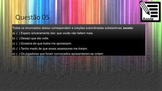 Questão 05
Todos os enunciados abaixo correspondem a orações subordinadas substantivas, exceto:
a) ( ) Espero sinceramente isto: que vocês não faltem mais.
b) ( ) Desejo que ela volte.
c) ( ) Gostaria de que todos me apoiassem.
d) ( ) Tenho medo de que esses assessores me traiam.
e) ( ) Os jogadores que foram convocados apresentaram-se ontem
 