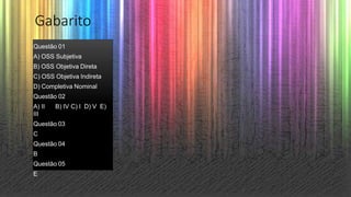 Gabarito
Questão 01
A) OSS Subjetiva
B) OSS Objetiva Direta
C) OSS Objetiva Indireta
D) Completiva Nominal
Questão 02
A) II B) IV C) I D) V E)
III
Questão 03
C
Questão 04
B
Questão 05
E
 