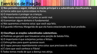Exercícios de Fixação
1) Nos períodos a seguir, indique a oração principal e a subordinada classificando-a.
a) Carina sabia que a pizza estava no forno.
b) O importante é proteger as crianças.
c) Não havia necessidade de Carlos se sentir mal.
d) Economizar algum dinheiro é fundamental.
e) Nós queremos a mesma coisa: que você seja feliz.
f) O guarda informou Margarida de que ela havia estacionado em local proibido.
2) Classifique as orações subordinadas substantivas.
a) Pedimos ao garçom que trouxesse uma porção de batata frita.
b) O importante é que estejamos juntos e felizes.
c) Celina gritou para quem quisesse ouvir.
d) O rapaz pensava repetidamente uma coisa: que precisava de silêncio.
e) É claro que você conhece o Flávio!
f) Todos temos medo de que a doença nos atinja.
 