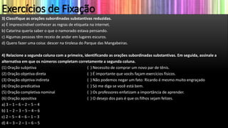 Exercícios de Fixação
3) Classifique as orações subordinadas substantivas reduzidas.
a) É imprescindível conhecer as regras de etiqueta na internet.
b) Catarina queria saber o que o namorado estava pensando.
c) Algumas pessoas têm receio de andar em lugares escuros.
d) Quero fazer uma coisa: descer na tirolesa do Parque das Mangabeiras.
4) Relacione a segunda coluna com a primeira, identificando as orações subordinadas substantivas. Em seguida, assinale a
alternativa em que os números completam corretamente a segunda coluna.
(1) Oração subjetiva ( ) Necessito de comprar um novo par de tênis.
(2) Oração objetiva direta ( ) É importante que vocês façam exercícios físicos.
(3) Oração objetiva indireta ( ) Não podemos negar um fato: Ricardo é mesmo muito engraçado
(4) Oração predicativa ( ) Só me diga se você está bem.
(5) Oração completiva nominal ( ) Os professores enfatizam a importância de aprender.
(6) Oração apositiva ( ) O desejo dos pais é que os filhos sejam felizes.
a) 3 – 1 – 6 – 2 – 5 – 4
b) 1 – 2 – 3 – 5 – 4 – 6
c) 2 – 5 – 4 – 6 – 1 – 3
d) 4 – 3 – 2 – 1 – 6 – 5
 