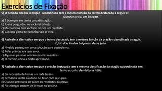 Exercícios de Fixação
5) O período em que a oração subordinada tem a mesma função do termo destacado a seguir é:
Gustavo pediu um biscoito.
a) É bom que ele tenha uma distração.
b) Joana perguntou se você vai à festa.
c) Marquinhos tem vontade de ser um cientista.
d) Giovana gosta de caminhar ao ar livre.
6) Assinale a alternativa em que o termo destacado tem a mesma função da oração subordinada a seguir.
É feio dois irmãos brigarem desse jeito.
a) Nivaldo pensou em uma solução para o problema.
b) Pelas plantas ela tem amor.
c) Algumas pessoas contam muitas mentiras.
d) O menino abriu a porta apressado.
7) Assinale a alternativa em que a oração destacada tem a mesma classificação da oração subordinada em:
Tenho o sonho de visitar a Itália.
a) Eu necessito de tomar um café fresco.
b) Fernanda sentia saudade de falar com seus pais.
c) O aluno precisava de saber as respostas da prova.
d) As crianças gostam de brincar na piscina.
 