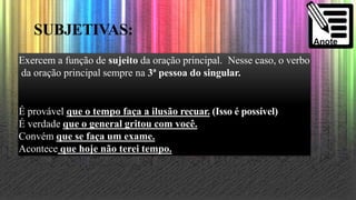SUBJETIVAS:
Exercem a função de sujeito da oração principal. Nesse caso, o verbo
da oração principal sempre na 3ª pessoa do singular.
É provável que o tempo faça a ilusão recuar. (Isso é possível)
É verdade que o general gritou com você.
Convém que se faça um exame.
Acontece que hoje não terei tempo.
 