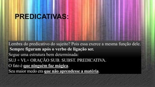 PREDICATIVAS:
Lembra do predicativo do sujeito? Pois essa exerce a mesma função dele.
Sempre figuram após o verbo de ligação ser.
Segue uma estrutura bem determinada:
SUJ + VL+ ORAÇÃO SUB. SUBST. PREDICATIVA.
O fato é que ninguém faz mágica.
Seu maior medo era que não aprendesse a matéria.
 