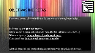OBJETIVAS INDIRETAS
Funciona como objeto indireto de um verbo da oração principal.
Informe-se do que aconteceu.
(Olha como ficaria substituindo pelo ISSO: Informe-se DISSO.)
Não se esqueça de que haverá aula aqui hoje.
Convenci-me de que você está com a razão.
Ambas orações são subordinadas substantivas objetivas indiretas.
 