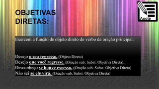 OBJETIVAS
DIRETAS:
Exercem a função de objeto direto do verbo da oração principal.
Desejo o seu regresso. (Objeto Direto)
Desejo que você regresse. (Oração sub. Subst. Objetiva Direta).
Desconheço se houve excesso. (Oração sub. Subst. Objetiva Direta)
Não sei se ele virá. (Oração sub. Subst. Objetiva Direta)
 