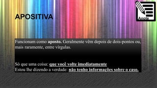 APOSITIVA
Funcionam como aposto. Geralmente vêm depois de dois-pontos ou,
mais raramente, entre vírgulas.
Só que uma coisa: que você volte imediatamente
Estou lhe dizendo a verdade: não tenho informações sobre o caso.
 