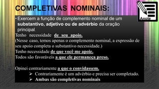 COMPLETIVAS NOMINAIS:
• Exercem a função de complemento nominal de um
substantivo, adjetivo ou de advérbio da oração
principal.
Tenho necessidade de seu apoio.
(Nesse caso, temos apenas o complemento nominal, a expressão de
seu apoio completa o substantivo necessidade.)
Tenho necessidade de que você me apoie.
Todos são favoráveis a que ele permaneça preso.
Opinei contrariamente a que o convidassem.
 Contrariamente é um advérbio e precisa ser completado.
 Ambas são completivas nominais.
 