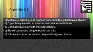 Questão 01
• Identifique e classifique as orações subordinadas substantivas abaixo:
• a) É preciso que cada um assuma suas responsabilidades.
• b) Confesso que sua visita me surpreendeu.
• c) Ele se convenceu de que tudo foi em vão.
• d) Não existe prova conclusiva de que ele seja o culpado
 