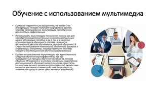 Обучение с использованием мультимедиа
• Согласно современным воззрениям, не менее 70%
информации человек получает посредством зрения,
поэтому использование мультимедиа при обучении
должно быть эффективным
• Использовать мультимедиа-технологии можно как для
приобретения дополнительных знаний (виртуальные
музеи, обучающие пособия и др.), так и в качестве
основного курса обучения (в случаях сложности
физического доступа обучаемых к центрам обучения). В
случае использования технологий удаленного доступа к
информации (например, посредством сети InterNet)
говорят о дистанционном обучении (образовании).
• Однако использование мультимедиа как единственного
средства обучения малоэффективно, так как
традиционный процесс обучения основан на личном
общении обучаемого с учителем; основным недостатком
дистанционного обучения является как раз недостаток
(вследствии низкого уровня интерактивности) личностных
акцентов указанного взаимодействия (неразвитость
технических средств связи здесь является вторичной).
 