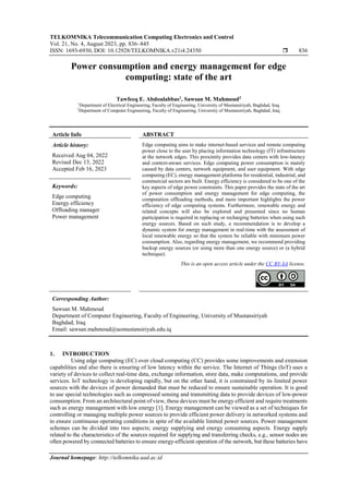 TELKOMNIKA Telecommunication Computing Electronics and Control
Vol. 21, No. 4, August 2023, pp. 836~845
ISSN: 1693-6930, DOI: 10.12928/TELKOMNIKA.v21i4.24350  836
Journal homepage: http://telkomnika.uad.ac.id
Power consumption and energy management for edge
computing: state of the art
Tawfeeq E. Abdoulabbas1
, Sawsan M. Mahmoud2
1
Department of Electrical Engineering, Faculty of Engineering, University of Mustansiriyah, Baghdad, Iraq
2
Department of Computer Engineering, Faculty of Engineering, University of Mustansiriyah, Baghdad, Iraq
Article Info ABSTRACT
Article history:
Received Aug 04, 2022
Revised Dec 13, 2022
Accepted Feb 16, 2023
Edge computing aims to make internet-based services and remote computing
power close to the user by placing information technology (IT) infrastructure
at the network edges. This proximity provides data centers with low-latency
and context-aware services. Edge computing power consumption is mainly
caused by data centers, network equipment, and user equipment. With edge
computing (EC), energy management platforms for residential, industrial, and
commercial sectors are built. Energy efficiency is considered to be one of the
key aspects of edge power constraints. This paper provides the state of the art
of power consumption and energy management for edge computing, the
computation offloading methods, and more important highlights the power
efficiency of edge computing systems. Furthermore, renewable energy and
related concepts will also be explored and presented since no human
participation is required in replacing or recharging batteries when using such
energy sources. Based on such study, a recommendation is to develop a
dynamic system for energy management in real-time with the assessment of
local renewable energy so that the system be reliable with minimum power
consumption. Also, regarding energy management, we recommend providing
backup energy sources (or using more than one energy source) or (a hybrid
technique).
Keywords:
Edge computing
Energy efficiency
Offloading manager
Power management
This is an open access article under the CC BY-SA license.
Corresponding Author:
Sawsan M. Mahmoud
Department of Computer Engineering, Faculty of Engineering, University of Mustansiriyah
Baghdad, Iraq
Email: sawsan.mahmoud@uomustansiriyah.edu.iq
1. INTRODUCTION
Using edge computing (EC) over cloud computing (CC) provides some improvements and extension
capabilities and also there is ensuring of low latency within the service. The Internet of Things (IoT) uses a
variety of devices to collect real-time data, exchange information, store data, make computations, and provide
services. IoT technology is developing rapidly, but on the other hand, it is constrained by its limited power
sources with the devices of power demanded that must be reduced to ensure sustainable operation. It is good
to use special technologies such as compressed sensing and transmitting data to provide devices of low-power
consumption. From an architectural point of view, these devices must be energy efficient and require treatments
such as energy management with low energy [1]. Energy management can be viewed as a set of techniques for
controlling or managing multiple power sources to provide efficient power delivery in networked systems and
to ensure continuous operating conditions in spite of the available limited power sources. Power management
schemes can be divided into two aspects; energy supplying and energy consuming aspects. Energy supply
related to the characteristics of the sources required for supplying and transferring checks, e.g., sensor nodes are
often powered by connected batteries to ensure energy-efficient operation of the network, but these batteries have
 