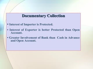 Documentary Collection
• Interest of Importer is Protected.
• Interest of Exporter is better Protected than Open
Account.
• Greater Involvement of Bank than Cash in Advance
and Open Account.
 