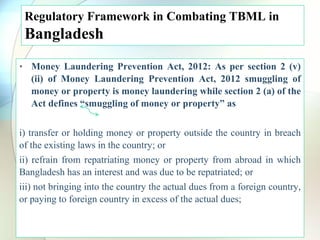 Regulatory Framework in Combating TBML in
Bangladesh
• Money Laundering Prevention Act, 2012: As per section 2 (v)
(ii) of Money Laundering Prevention Act, 2012 smuggling of
money or property is money laundering while section 2 (a) of the
Act defines “smuggling of money or property” as
i) transfer or holding money or property outside the country in breach
of the existing laws in the country; or
ii) refrain from repatriating money or property from abroad in which
Bangladesh has an interest and was due to be repatriated; or
iii) not bringing into the country the actual dues from a foreign country,
or paying to foreign country in excess of the actual dues;
 