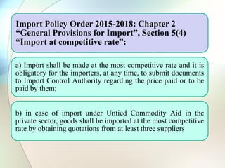Import Policy Order 2015-2018: Chapter 2
“General Provisions for Import”, Section 5(4)
“Import at competitive rate”:
a) Import shall be made at the most competitive rate and it is
obligatory for the importers, at any time, to submit documents
to Import Control Authority regarding the price paid or to be
paid by them;
b) in case of import under Untied Commodity Aid in the
private sector, goods shall be imported at the most competitive
rate by obtaining quotations from at least three suppliers
 
