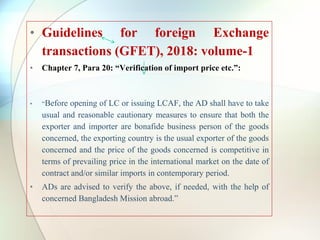• Guidelines for foreign Exchange
transactions (GFET), 2018: volume-1
• Chapter 7, Para 20: “Verification of import price etc.”:
• “Before opening of LC or issuing LCAF, the AD shall have to take
usual and reasonable cautionary measures to ensure that both the
exporter and importer are bonafide business person of the goods
concerned, the exporting country is the usual exporter of the goods
concerned and the price of the goods concerned is competitive in
terms of prevailing price in the international market on the date of
contract and/or similar imports in contemporary period.
• ADs are advised to verify the above, if needed, with the help of
concerned Bangladesh Mission abroad.”
 