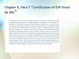 Chapter 8, Para 7 “Certification of EXP forms
by ADs”
• :
• (b) In order to avoid any loss of foreign exchange to the country, ADs shall not certify
any EXP form unless they have satisfied themselves with regard to the followings: (iv)
Bonafides of the buyers/consignees abroad and their credentials etc. where necessary,
ADs should make discreet enquiries in this regard through their correspondents abroad
etc., greater care should be taken particularly in cases of shipments against contract
alone and shipments on CAD/DA basis. Where ADs doubt the bonafides and standing
of the buyers/consignees abroad or where owing to common interest or otherwise they
suspect collusion with the intent of' delaying or avoiding repatriation of export proceeds
ADs should report such cases promptly to Bangladesh Bank. Similarly, ADs should
report to Bangladesh Bank cases where it comes to their knowledge that the exporters
are directly or indirectly connected with or have any financial or other interest in the
buyer/consignee abroad. Where felt necessary, discreet enquiry about the bonafides and
credentials of the charter party should also be made in case the shipment is to be against
a charter party Bill of Lading so as to avoid loss of cargo/foreign exchange.
 