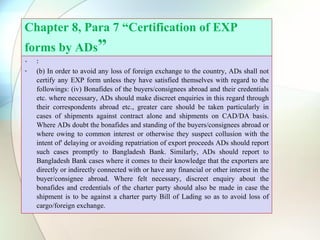 Chapter 8, Para 7 “Certification of EXP
forms by ADs”
• :
• (b) In order to avoid any loss of foreign exchange to the country, ADs shall not
certify any EXP form unless they have satisfied themselves with regard to the
followings: (iv) Bonafides of the buyers/consignees abroad and their credentials
etc. where necessary, ADs should make discreet enquiries in this regard through
their correspondents abroad etc., greater care should be taken particularly in
cases of shipments against contract alone and shipments on CAD/DA basis.
Where ADs doubt the bonafides and standing of the buyers/consignees abroad or
where owing to common interest or otherwise they suspect collusion with the
intent of' delaying or avoiding repatriation of export proceeds ADs should report
such cases promptly to Bangladesh Bank. Similarly, ADs should report to
Bangladesh Bank cases where it comes to their knowledge that the exporters are
directly or indirectly connected with or have any financial or other interest in the
buyer/consignee abroad. Where felt necessary, discreet enquiry about the
bonafides and credentials of the charter party should also be made in case the
shipment is to be against a charter party Bill of Lading so as to avoid loss of
cargo/foreign exchange.
 