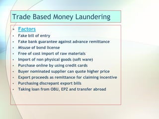 Trade Based Money Laundering
• Factors
• Fake bill of entry
• Fake bank guarantee against advance remittance
• Misuse of bond license
• Free of cost import of raw materials
• Import of non physical goods (soft ware)
• Purchase online by using credit cards
• Buyer nominated supplier can quote higher price
• Export proceeds as remittance for claiming incentive
• Purchasing discrepant export bills
• Taking loan from OBU, EPZ and transfer abroad
 