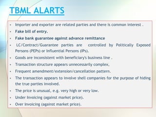 TBML ALARTS
• Importer and exporter are related parties and there is common interest .
• Fake bill of entry.
• Fake bank guarantee against advance remittance
• LC/Contract/Guarantee parties are controlled by Politically Exposed
Persons (PEPs) or Influential Persons (IPs).
• Goods are inconsistent with beneficiary's business line .
• Transaction structure appears unnecessarily complex,
• Frequent amendment/extension/cancellation pattern.
• The transaction appears to involve shell companies for the purpose of hiding
the true parties involved.
• The price is unusual, e.g. very high or very low.
• Under Invoicing (against market price).
• Over Invoicing (against market price).
 