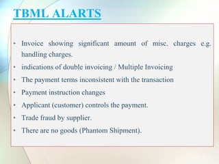 TBML ALARTS
• Invoice showing significant amount of misc. charges e.g.
handling charges.
• indications of double invoicing / Multiple Invoicing
• The payment terms inconsistent with the transaction
• Payment instruction changes
• Applicant (customer) controls the payment.
• Trade fraud by supplier.
• There are no goods (Phantom Shipment).
 