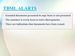 TBML ALARTS
• Essential documents presented in copy form or not presented
• The customer is overly keen to waive discrepancies.
• There are indications that documents have been reused.
 