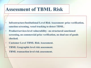 Assessment of TBML Risk
• Infrastructure/Institutional Level Risk Assessment- price verification,
sanction screening, vessel tracking to detect TBML.
• Product/services level vulnerability –no structured sanctioned
screening, no commercial price verification, no dual use of goods
checked.
• Customer Level TBML Risk Assessment.
• TBML Geographic level risk assessment.
• TBML transaction level risk assessment.
 