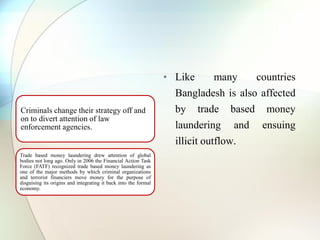 Criminals change their strategy off and
on to divert attention of law
enforcement agencies.
Trade based money laundering drew attention of global
bodies not long ago. Only in 2006 the Financial Action Task
Force (FATF) recognized trade based money laundering as
one of the major methods by which criminal organizations
and terrorist financiers move money for the purpose of
disguising its origins and integrating it back into the formal
economy.
• Like many countries
Bangladesh is also affected
by trade based money
laundering and ensuing
illicit outflow.
 