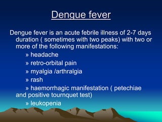 Dengue fever
Dengue fever is an acute febrile illness of 2-7 days
duration ( sometimes with two peaks) with two or
more of the following manifestations:
» headache
» retro-orbital pain
» myalgia /arthralgia
» rash
» haemorrhagic manifestation ( petechiae
and positive tournquet test)
» leukopenia
 