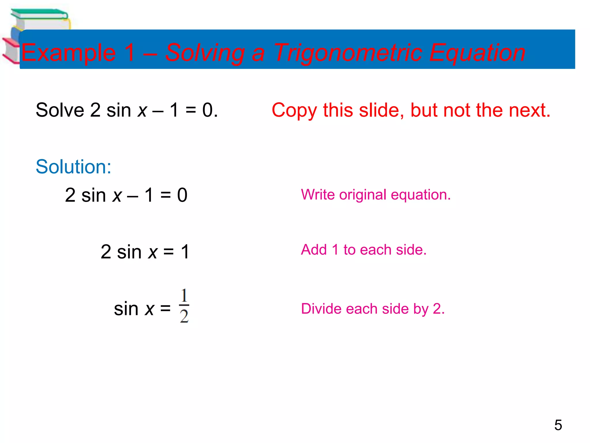5
Example 1 – Solving a Trigonometric Equation
Solve 2 sin x – 1 = 0. Copy this slide, but not the next.
Solution:
2 sin x – 1 = 0
2 sin x = 1
sin x =
Write original equation.
Add 1 to each side.
Divide each side by 2.
 